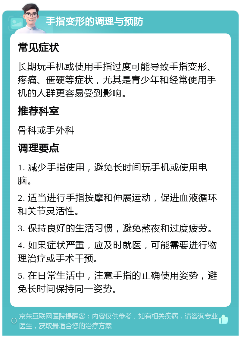 手指变形的调理与预防 常见症状 长期玩手机或使用手指过度可能导致手指变形、疼痛、僵硬等症状，尤其是青少年和经常使用手机的人群更容易受到影响。 推荐科室 骨科或手外科 调理要点 1. 减少手指使用，避免长时间玩手机或使用电脑。 2. 适当进行手指按摩和伸展运动，促进血液循环和关节灵活性。 3. 保持良好的生活习惯，避免熬夜和过度疲劳。 4. 如果症状严重，应及时就医，可能需要进行物理治疗或手术干预。 5. 在日常生活中，注意手指的正确使用姿势，避免长时间保持同一姿势。