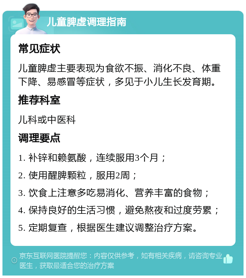 儿童脾虚调理指南 常见症状 儿童脾虚主要表现为食欲不振、消化不良、体重下降、易感冒等症状，多见于小儿生长发育期。 推荐科室 儿科或中医科 调理要点 1. 补锌和赖氨酸，连续服用3个月； 2. 使用醒脾颗粒，服用2周； 3. 饮食上注意多吃易消化、营养丰富的食物； 4. 保持良好的生活习惯，避免熬夜和过度劳累； 5. 定期复查，根据医生建议调整治疗方案。