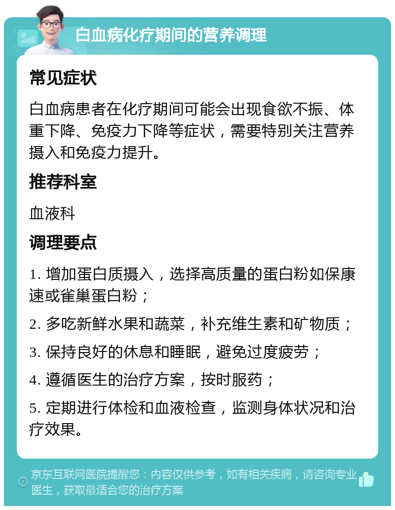 白血病化疗期间的营养调理 常见症状 白血病患者在化疗期间可能会出现食欲不振、体重下降、免疫力下降等症状，需要特别关注营养摄入和免疫力提升。 推荐科室 血液科 调理要点 1. 增加蛋白质摄入，选择高质量的蛋白粉如保康速或雀巢蛋白粉； 2. 多吃新鲜水果和蔬菜，补充维生素和矿物质； 3. 保持良好的休息和睡眠，避免过度疲劳； 4. 遵循医生的治疗方案，按时服药； 5. 定期进行体检和血液检查，监测身体状况和治疗效果。