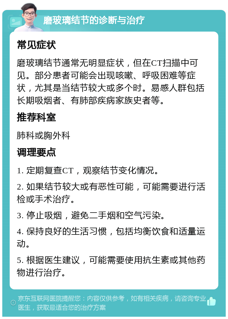 磨玻璃结节的诊断与治疗 常见症状 磨玻璃结节通常无明显症状，但在CT扫描中可见。部分患者可能会出现咳嗽、呼吸困难等症状，尤其是当结节较大或多个时。易感人群包括长期吸烟者、有肺部疾病家族史者等。 推荐科室 肺科或胸外科 调理要点 1. 定期复查CT，观察结节变化情况。 2. 如果结节较大或有恶性可能，可能需要进行活检或手术治疗。 3. 停止吸烟，避免二手烟和空气污染。 4. 保持良好的生活习惯，包括均衡饮食和适量运动。 5. 根据医生建议，可能需要使用抗生素或其他药物进行治疗。