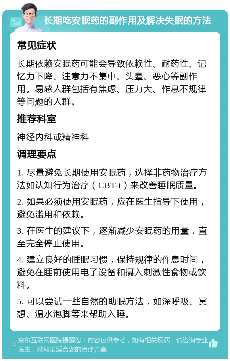 长期吃安眠药的副作用及解决失眠的方法 常见症状 长期依赖安眠药可能会导致依赖性、耐药性、记忆力下降、注意力不集中、头晕、恶心等副作用。易感人群包括有焦虑、压力大、作息不规律等问题的人群。 推荐科室 神经内科或精神科 调理要点 1. 尽量避免长期使用安眠药，选择非药物治疗方法如认知行为治疗（CBT-i）来改善睡眠质量。 2. 如果必须使用安眠药，应在医生指导下使用，避免滥用和依赖。 3. 在医生的建议下，逐渐减少安眠药的用量，直至完全停止使用。 4. 建立良好的睡眠习惯，保持规律的作息时间，避免在睡前使用电子设备和摄入刺激性食物或饮料。 5. 可以尝试一些自然的助眠方法，如深呼吸、冥想、温水泡脚等来帮助入睡。