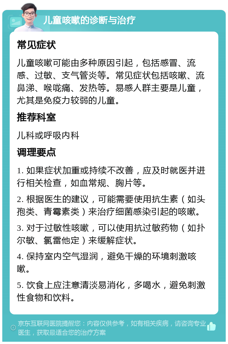 儿童咳嗽的诊断与治疗 常见症状 儿童咳嗽可能由多种原因引起，包括感冒、流感、过敏、支气管炎等。常见症状包括咳嗽、流鼻涕、喉咙痛、发热等。易感人群主要是儿童，尤其是免疫力较弱的儿童。 推荐科室 儿科或呼吸内科 调理要点 1. 如果症状加重或持续不改善，应及时就医并进行相关检查，如血常规、胸片等。 2. 根据医生的建议，可能需要使用抗生素（如头孢类、青霉素类）来治疗细菌感染引起的咳嗽。 3. 对于过敏性咳嗽，可以使用抗过敏药物（如扑尔敏、氯雷他定）来缓解症状。 4. 保持室内空气湿润，避免干燥的环境刺激咳嗽。 5. 饮食上应注意清淡易消化，多喝水，避免刺激性食物和饮料。