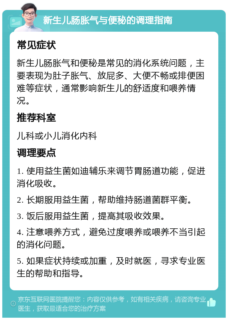 新生儿肠胀气与便秘的调理指南 常见症状 新生儿肠胀气和便秘是常见的消化系统问题，主要表现为肚子胀气、放屁多、大便不畅或排便困难等症状，通常影响新生儿的舒适度和喂养情况。 推荐科室 儿科或小儿消化内科 调理要点 1. 使用益生菌如迪辅乐来调节胃肠道功能，促进消化吸收。 2. 长期服用益生菌，帮助维持肠道菌群平衡。 3. 饭后服用益生菌，提高其吸收效果。 4. 注意喂养方式，避免过度喂养或喂养不当引起的消化问题。 5. 如果症状持续或加重，及时就医，寻求专业医生的帮助和指导。