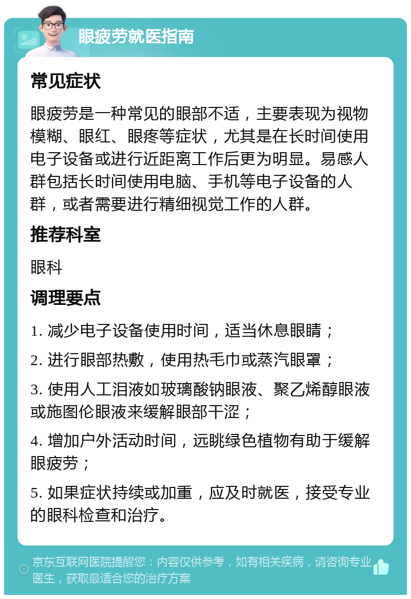 眼疲劳就医指南 常见症状 眼疲劳是一种常见的眼部不适，主要表现为视物模糊、眼红、眼疼等症状，尤其是在长时间使用电子设备或进行近距离工作后更为明显。易感人群包括长时间使用电脑、手机等电子设备的人群，或者需要进行精细视觉工作的人群。 推荐科室 眼科 调理要点 1. 减少电子设备使用时间，适当休息眼睛； 2. 进行眼部热敷，使用热毛巾或蒸汽眼罩； 3. 使用人工泪液如玻璃酸钠眼液、聚乙烯醇眼液或施图伦眼液来缓解眼部干涩； 4. 增加户外活动时间，远眺绿色植物有助于缓解眼疲劳； 5. 如果症状持续或加重，应及时就医，接受专业的眼科检查和治疗。