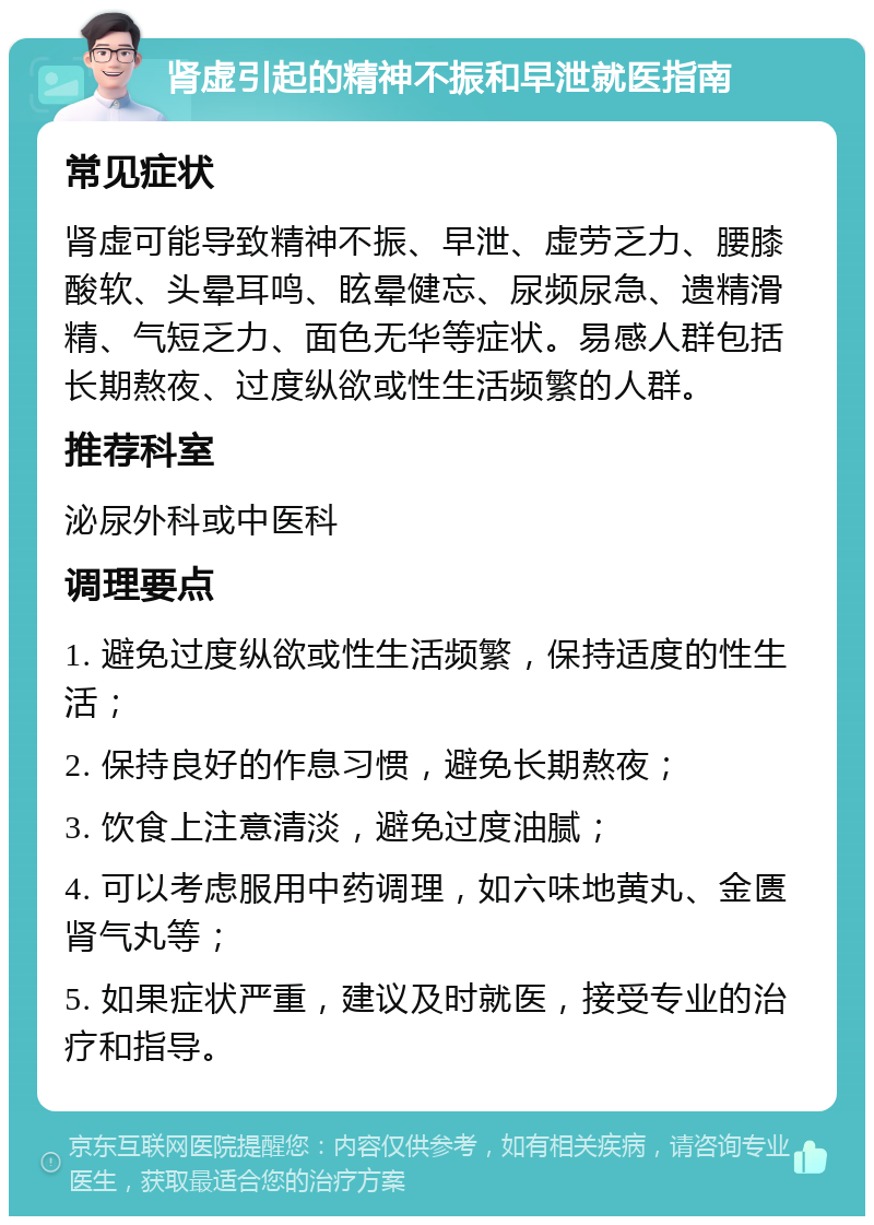 肾虚引起的精神不振和早泄就医指南 常见症状 肾虚可能导致精神不振、早泄、虚劳乏力、腰膝酸软、头晕耳鸣、眩晕健忘、尿频尿急、遗精滑精、气短乏力、面色无华等症状。易感人群包括长期熬夜、过度纵欲或性生活频繁的人群。 推荐科室 泌尿外科或中医科 调理要点 1. 避免过度纵欲或性生活频繁，保持适度的性生活； 2. 保持良好的作息习惯，避免长期熬夜； 3. 饮食上注意清淡，避免过度油腻； 4. 可以考虑服用中药调理，如六味地黄丸、金匮肾气丸等； 5. 如果症状严重，建议及时就医，接受专业的治疗和指导。