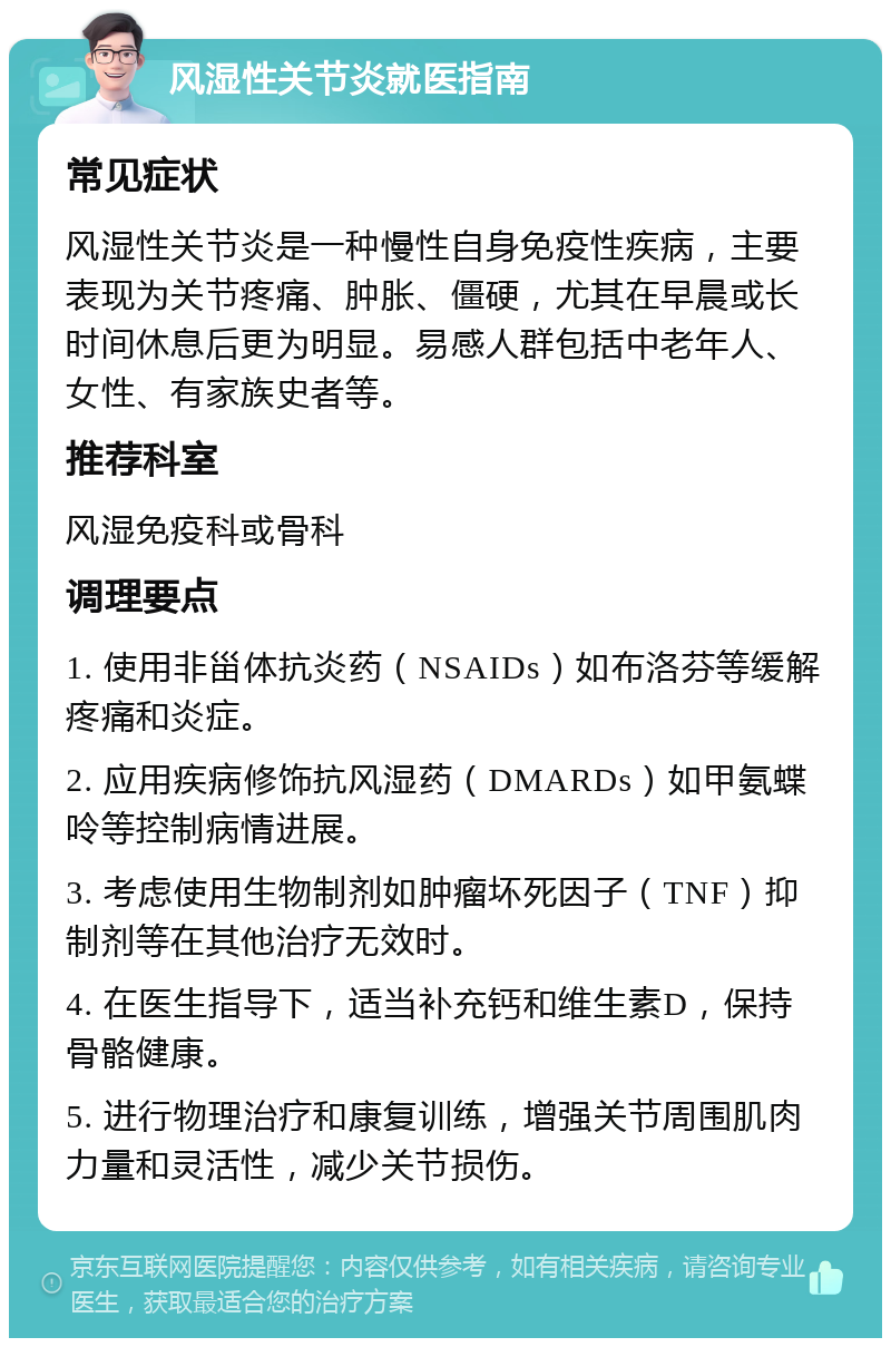 风湿性关节炎就医指南 常见症状 风湿性关节炎是一种慢性自身免疫性疾病，主要表现为关节疼痛、肿胀、僵硬，尤其在早晨或长时间休息后更为明显。易感人群包括中老年人、女性、有家族史者等。 推荐科室 风湿免疫科或骨科 调理要点 1. 使用非甾体抗炎药（NSAIDs）如布洛芬等缓解疼痛和炎症。 2. 应用疾病修饰抗风湿药（DMARDs）如甲氨蝶呤等控制病情进展。 3. 考虑使用生物制剂如肿瘤坏死因子（TNF）抑制剂等在其他治疗无效时。 4. 在医生指导下，适当补充钙和维生素D，保持骨骼健康。 5. 进行物理治疗和康复训练，增强关节周围肌肉力量和灵活性，减少关节损伤。