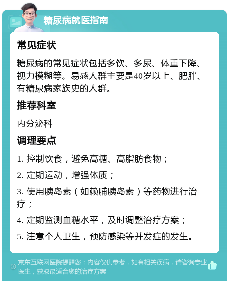 糖尿病就医指南 常见症状 糖尿病的常见症状包括多饮、多尿、体重下降、视力模糊等。易感人群主要是40岁以上、肥胖、有糖尿病家族史的人群。 推荐科室 内分泌科 调理要点 1. 控制饮食，避免高糖、高脂肪食物； 2. 定期运动，增强体质； 3. 使用胰岛素（如赖脯胰岛素）等药物进行治疗； 4. 定期监测血糖水平，及时调整治疗方案； 5. 注意个人卫生，预防感染等并发症的发生。