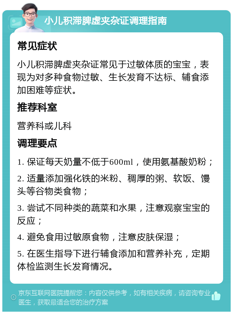 小儿积滞脾虚夹杂证调理指南 常见症状 小儿积滞脾虚夹杂证常见于过敏体质的宝宝，表现为对多种食物过敏、生长发育不达标、辅食添加困难等症状。 推荐科室 营养科或儿科 调理要点 1. 保证每天奶量不低于600ml，使用氨基酸奶粉； 2. 适量添加强化铁的米粉、稠厚的粥、软饭、馒头等谷物类食物； 3. 尝试不同种类的蔬菜和水果，注意观察宝宝的反应； 4. 避免食用过敏原食物，注意皮肤保湿； 5. 在医生指导下进行辅食添加和营养补充，定期体检监测生长发育情况。