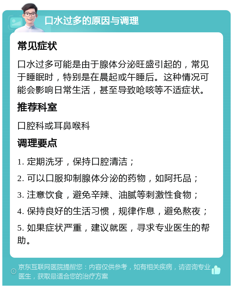 口水过多的原因与调理 常见症状 口水过多可能是由于腺体分泌旺盛引起的，常见于睡眠时，特别是在晨起或午睡后。这种情况可能会影响日常生活，甚至导致呛咳等不适症状。 推荐科室 口腔科或耳鼻喉科 调理要点 1. 定期洗牙，保持口腔清洁； 2. 可以口服抑制腺体分泌的药物，如阿托品； 3. 注意饮食，避免辛辣、油腻等刺激性食物； 4. 保持良好的生活习惯，规律作息，避免熬夜； 5. 如果症状严重，建议就医，寻求专业医生的帮助。