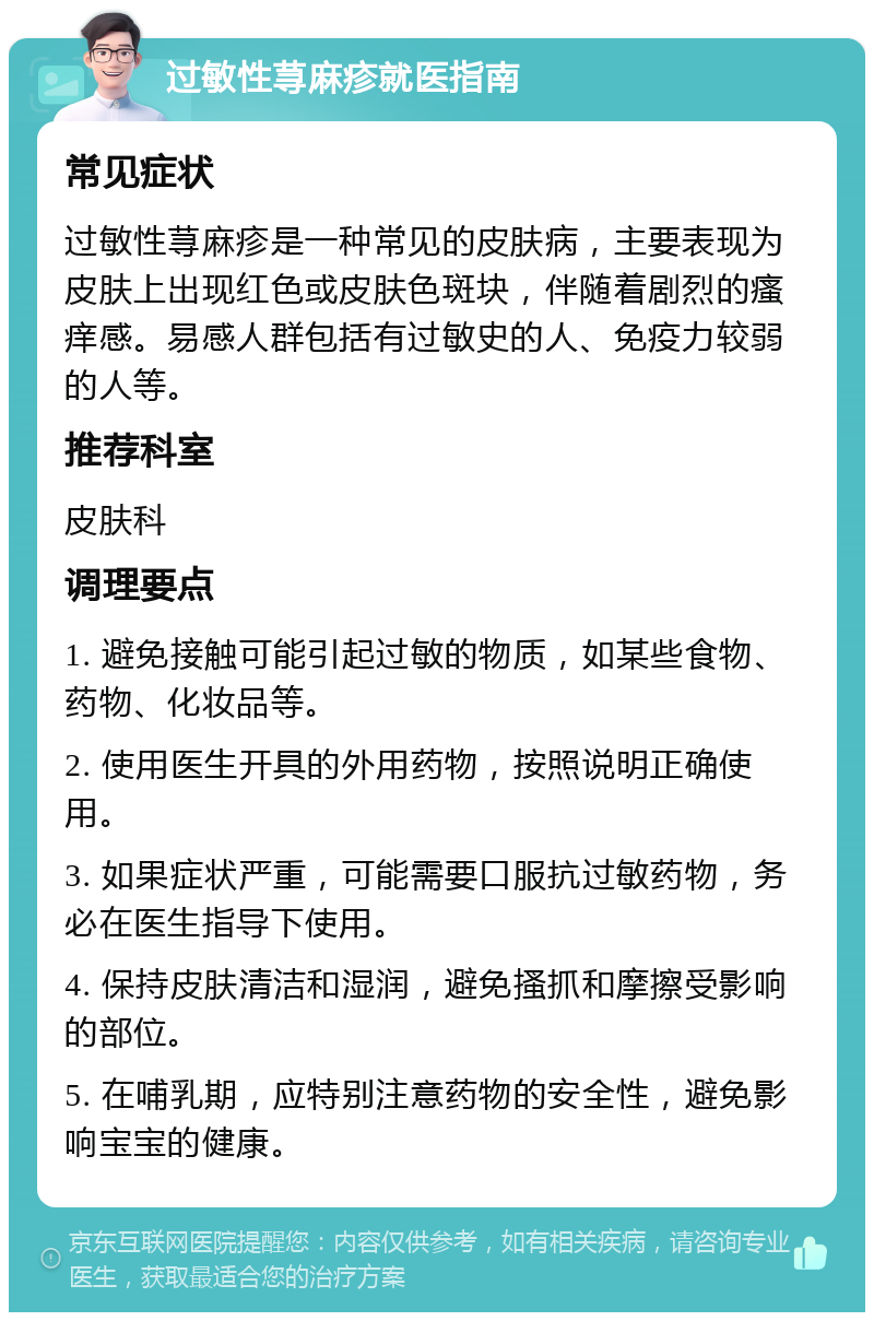 过敏性荨麻疹就医指南 常见症状 过敏性荨麻疹是一种常见的皮肤病，主要表现为皮肤上出现红色或皮肤色斑块，伴随着剧烈的瘙痒感。易感人群包括有过敏史的人、免疫力较弱的人等。 推荐科室 皮肤科 调理要点 1. 避免接触可能引起过敏的物质，如某些食物、药物、化妆品等。 2. 使用医生开具的外用药物，按照说明正确使用。 3. 如果症状严重，可能需要口服抗过敏药物，务必在医生指导下使用。 4. 保持皮肤清洁和湿润，避免搔抓和摩擦受影响的部位。 5. 在哺乳期，应特别注意药物的安全性，避免影响宝宝的健康。