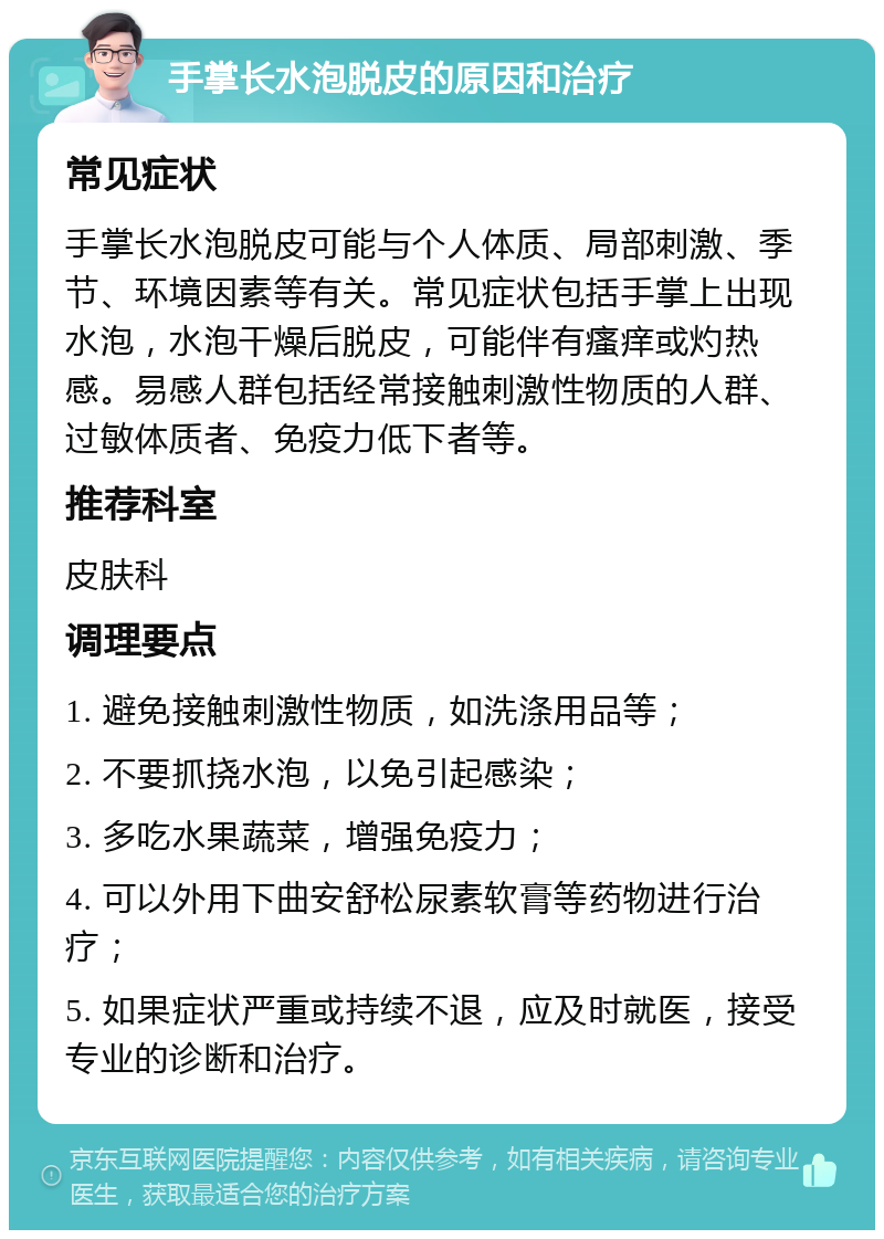 手掌长水泡脱皮的原因和治疗 常见症状 手掌长水泡脱皮可能与个人体质、局部刺激、季节、环境因素等有关。常见症状包括手掌上出现水泡，水泡干燥后脱皮，可能伴有瘙痒或灼热感。易感人群包括经常接触刺激性物质的人群、过敏体质者、免疫力低下者等。 推荐科室 皮肤科 调理要点 1. 避免接触刺激性物质，如洗涤用品等； 2. 不要抓挠水泡，以免引起感染； 3. 多吃水果蔬菜，增强免疫力； 4. 可以外用下曲安舒松尿素软膏等药物进行治疗； 5. 如果症状严重或持续不退，应及时就医，接受专业的诊断和治疗。