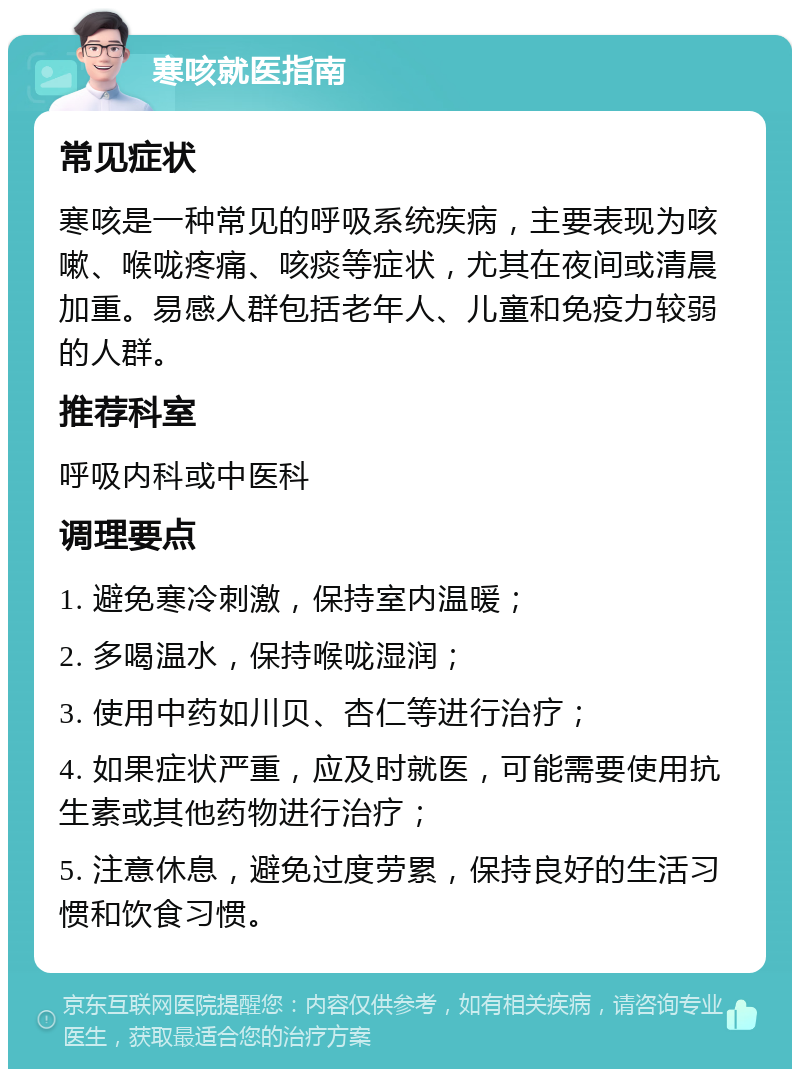 寒咳就医指南 常见症状 寒咳是一种常见的呼吸系统疾病，主要表现为咳嗽、喉咙疼痛、咳痰等症状，尤其在夜间或清晨加重。易感人群包括老年人、儿童和免疫力较弱的人群。 推荐科室 呼吸内科或中医科 调理要点 1. 避免寒冷刺激，保持室内温暖； 2. 多喝温水，保持喉咙湿润； 3. 使用中药如川贝、杏仁等进行治疗； 4. 如果症状严重，应及时就医，可能需要使用抗生素或其他药物进行治疗； 5. 注意休息，避免过度劳累，保持良好的生活习惯和饮食习惯。