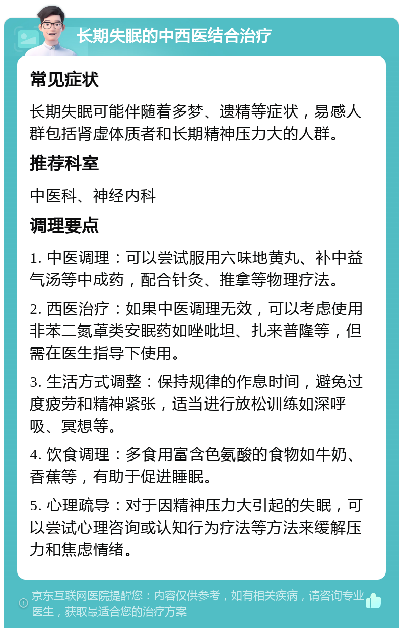 长期失眠的中西医结合治疗 常见症状 长期失眠可能伴随着多梦、遗精等症状，易感人群包括肾虚体质者和长期精神压力大的人群。 推荐科室 中医科、神经内科 调理要点 1. 中医调理：可以尝试服用六味地黄丸、补中益气汤等中成药，配合针灸、推拿等物理疗法。 2. 西医治疗：如果中医调理无效，可以考虑使用非苯二氮䓬类安眠药如唑吡坦、扎来普隆等，但需在医生指导下使用。 3. 生活方式调整：保持规律的作息时间，避免过度疲劳和精神紧张，适当进行放松训练如深呼吸、冥想等。 4. 饮食调理：多食用富含色氨酸的食物如牛奶、香蕉等，有助于促进睡眠。 5. 心理疏导：对于因精神压力大引起的失眠，可以尝试心理咨询或认知行为疗法等方法来缓解压力和焦虑情绪。