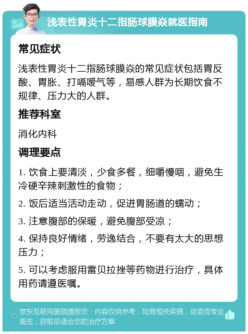 浅表性胃炎十二指肠球膜焱就医指南 常见症状 浅表性胃炎十二指肠球膜焱的常见症状包括胃反酸、胃胀、打嗝嗳气等，易感人群为长期饮食不规律、压力大的人群。 推荐科室 消化内科 调理要点 1. 饮食上要清淡，少食多餐，细嚼慢咽，避免生冷硬辛辣刺激性的食物； 2. 饭后适当活动走动，促进胃肠道的蠕动； 3. 注意腹部的保暖，避免腹部受凉； 4. 保持良好情绪，劳逸结合，不要有太大的思想压力； 5. 可以考虑服用雷贝拉挫等药物进行治疗，具体用药请遵医嘱。