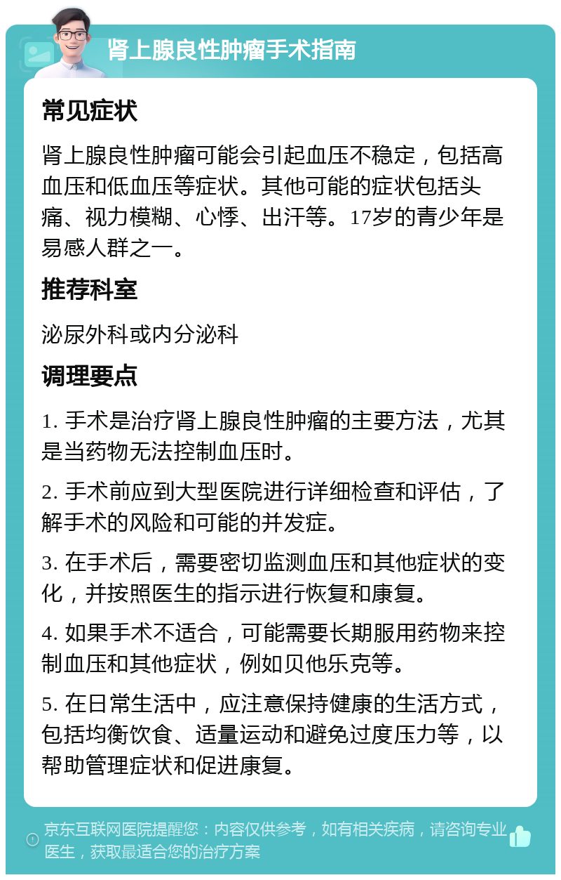 肾上腺良性肿瘤手术指南 常见症状 肾上腺良性肿瘤可能会引起血压不稳定，包括高血压和低血压等症状。其他可能的症状包括头痛、视力模糊、心悸、出汗等。17岁的青少年是易感人群之一。 推荐科室 泌尿外科或内分泌科 调理要点 1. 手术是治疗肾上腺良性肿瘤的主要方法，尤其是当药物无法控制血压时。 2. 手术前应到大型医院进行详细检查和评估，了解手术的风险和可能的并发症。 3. 在手术后，需要密切监测血压和其他症状的变化，并按照医生的指示进行恢复和康复。 4. 如果手术不适合，可能需要长期服用药物来控制血压和其他症状，例如贝他乐克等。 5. 在日常生活中，应注意保持健康的生活方式，包括均衡饮食、适量运动和避免过度压力等，以帮助管理症状和促进康复。