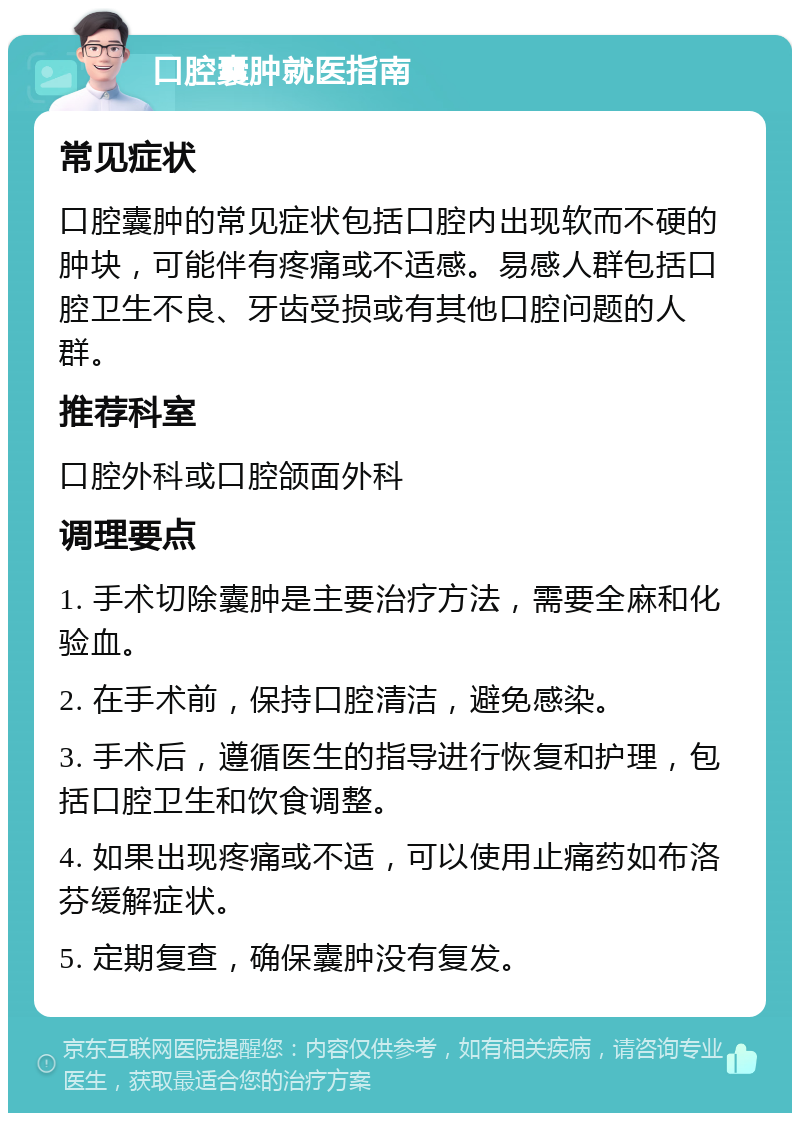 口腔囊肿就医指南 常见症状 口腔囊肿的常见症状包括口腔内出现软而不硬的肿块，可能伴有疼痛或不适感。易感人群包括口腔卫生不良、牙齿受损或有其他口腔问题的人群。 推荐科室 口腔外科或口腔颌面外科 调理要点 1. 手术切除囊肿是主要治疗方法，需要全麻和化验血。 2. 在手术前，保持口腔清洁，避免感染。 3. 手术后，遵循医生的指导进行恢复和护理，包括口腔卫生和饮食调整。 4. 如果出现疼痛或不适，可以使用止痛药如布洛芬缓解症状。 5. 定期复查，确保囊肿没有复发。