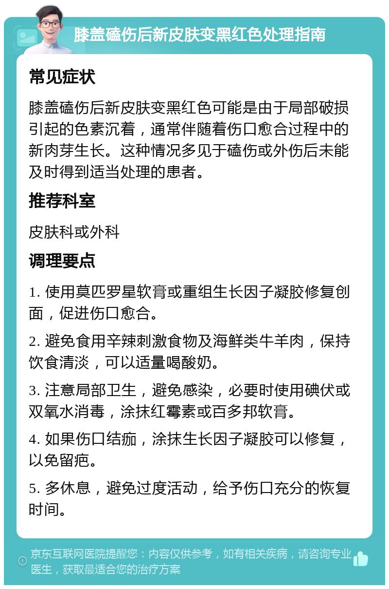 膝盖磕伤后新皮肤变黑红色处理指南 常见症状 膝盖磕伤后新皮肤变黑红色可能是由于局部破损引起的色素沉着，通常伴随着伤口愈合过程中的新肉芽生长。这种情况多见于磕伤或外伤后未能及时得到适当处理的患者。 推荐科室 皮肤科或外科 调理要点 1. 使用莫匹罗星软膏或重组生长因子凝胶修复创面，促进伤口愈合。 2. 避免食用辛辣刺激食物及海鲜类牛羊肉，保持饮食清淡，可以适量喝酸奶。 3. 注意局部卫生，避免感染，必要时使用碘伏或双氧水消毒，涂抹红霉素或百多邦软膏。 4. 如果伤口结痂，涂抹生长因子凝胶可以修复，以免留疤。 5. 多休息，避免过度活动，给予伤口充分的恢复时间。