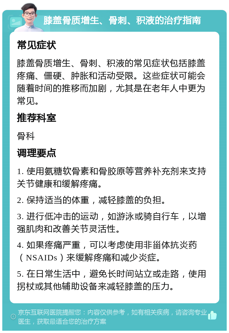 膝盖骨质增生、骨刺、积液的治疗指南 常见症状 膝盖骨质增生、骨刺、积液的常见症状包括膝盖疼痛、僵硬、肿胀和活动受限。这些症状可能会随着时间的推移而加剧，尤其是在老年人中更为常见。 推荐科室 骨科 调理要点 1. 使用氨糖软骨素和骨胶原等营养补充剂来支持关节健康和缓解疼痛。 2. 保持适当的体重，减轻膝盖的负担。 3. 进行低冲击的运动，如游泳或骑自行车，以增强肌肉和改善关节灵活性。 4. 如果疼痛严重，可以考虑使用非甾体抗炎药（NSAIDs）来缓解疼痛和减少炎症。 5. 在日常生活中，避免长时间站立或走路，使用拐杖或其他辅助设备来减轻膝盖的压力。