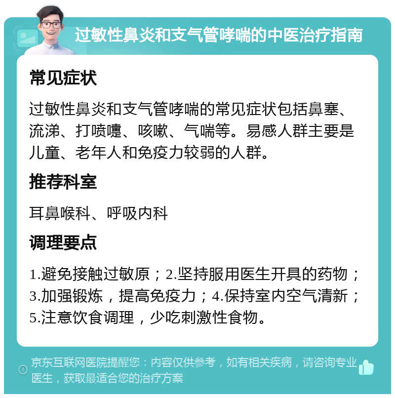 过敏性鼻炎和支气管哮喘的中医治疗指南 常见症状 过敏性鼻炎和支气管哮喘的常见症状包括鼻塞、流涕、打喷嚏、咳嗽、气喘等。易感人群主要是儿童、老年人和免疫力较弱的人群。 推荐科室 耳鼻喉科、呼吸内科 调理要点 1.避免接触过敏原；2.坚持服用医生开具的药物；3.加强锻炼，提高免疫力；4.保持室内空气清新；5.注意饮食调理，少吃刺激性食物。