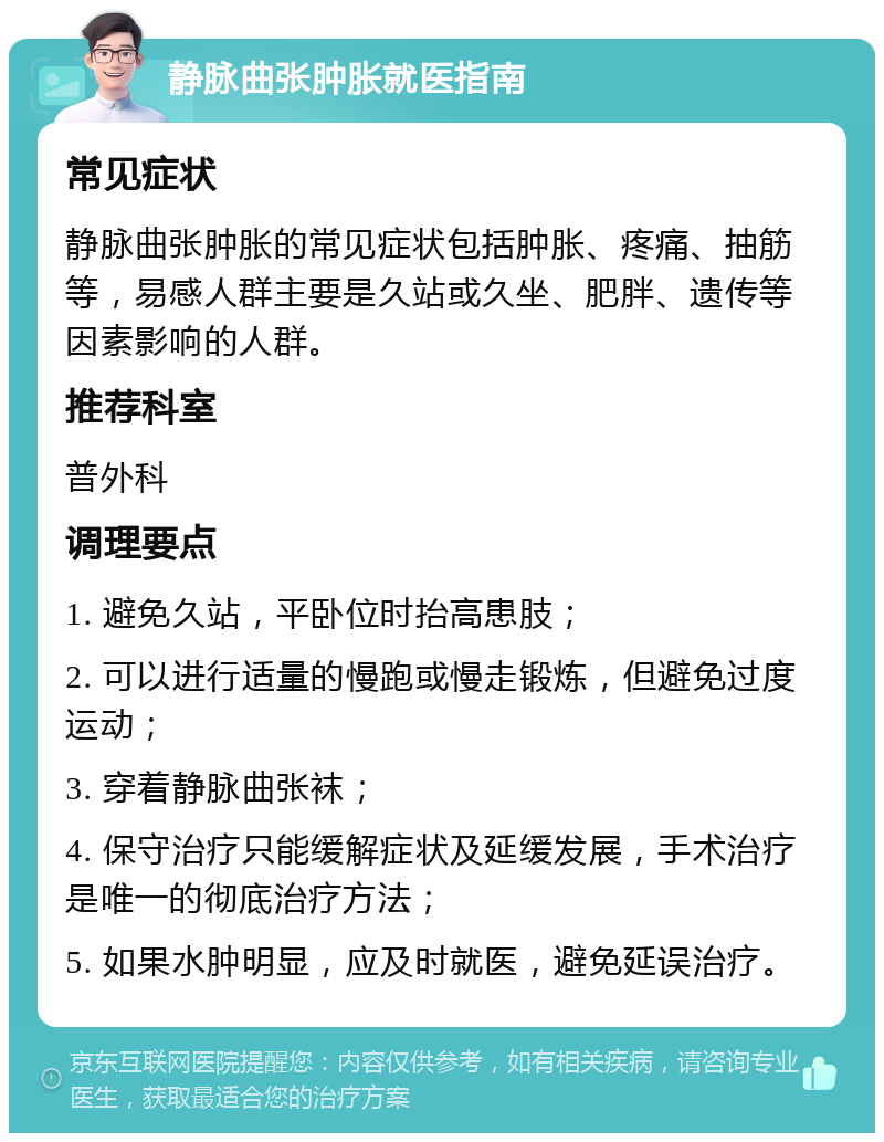 静脉曲张肿胀就医指南 常见症状 静脉曲张肿胀的常见症状包括肿胀、疼痛、抽筋等，易感人群主要是久站或久坐、肥胖、遗传等因素影响的人群。 推荐科室 普外科 调理要点 1. 避免久站，平卧位时抬高患肢； 2. 可以进行适量的慢跑或慢走锻炼，但避免过度运动； 3. 穿着静脉曲张袜； 4. 保守治疗只能缓解症状及延缓发展，手术治疗是唯一的彻底治疗方法； 5. 如果水肿明显，应及时就医，避免延误治疗。