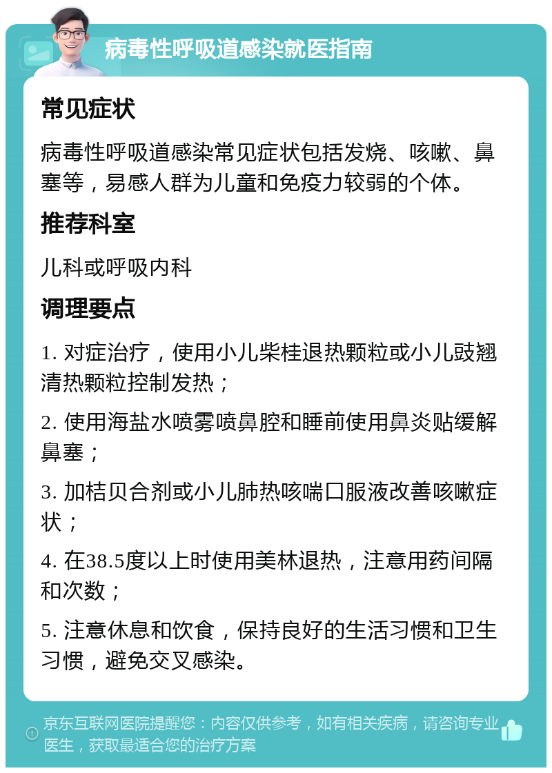 病毒性呼吸道感染就医指南 常见症状 病毒性呼吸道感染常见症状包括发烧、咳嗽、鼻塞等，易感人群为儿童和免疫力较弱的个体。 推荐科室 儿科或呼吸内科 调理要点 1. 对症治疗，使用小儿柴桂退热颗粒或小儿豉翘清热颗粒控制发热； 2. 使用海盐水喷雾喷鼻腔和睡前使用鼻炎贴缓解鼻塞； 3. 加桔贝合剂或小儿肺热咳喘口服液改善咳嗽症状； 4. 在38.5度以上时使用美林退热，注意用药间隔和次数； 5. 注意休息和饮食，保持良好的生活习惯和卫生习惯，避免交叉感染。