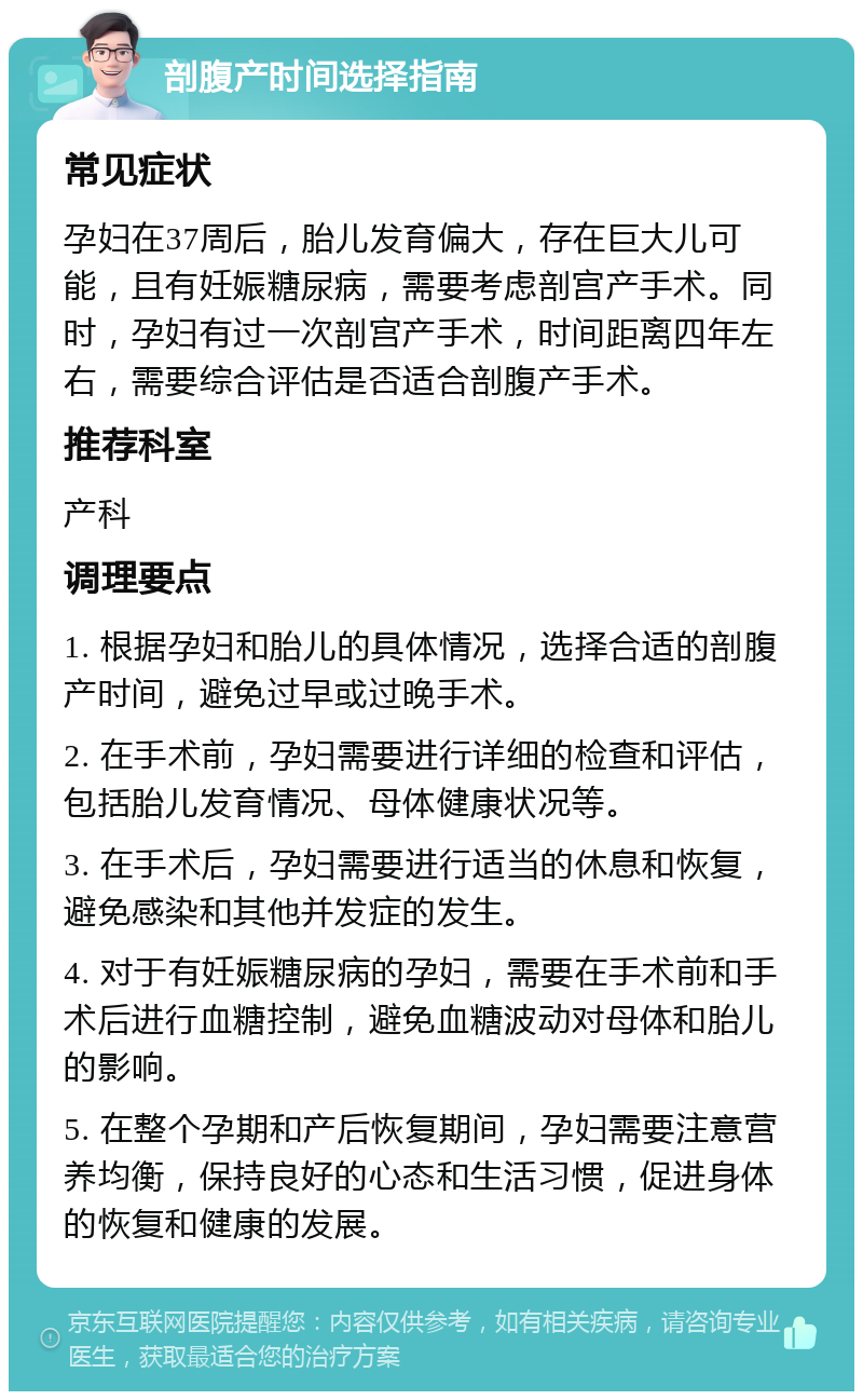 剖腹产时间选择指南 常见症状 孕妇在37周后，胎儿发育偏大，存在巨大儿可能，且有妊娠糖尿病，需要考虑剖宫产手术。同时，孕妇有过一次剖宫产手术，时间距离四年左右，需要综合评估是否适合剖腹产手术。 推荐科室 产科 调理要点 1. 根据孕妇和胎儿的具体情况，选择合适的剖腹产时间，避免过早或过晚手术。 2. 在手术前，孕妇需要进行详细的检查和评估，包括胎儿发育情况、母体健康状况等。 3. 在手术后，孕妇需要进行适当的休息和恢复，避免感染和其他并发症的发生。 4. 对于有妊娠糖尿病的孕妇，需要在手术前和手术后进行血糖控制，避免血糖波动对母体和胎儿的影响。 5. 在整个孕期和产后恢复期间，孕妇需要注意营养均衡，保持良好的心态和生活习惯，促进身体的恢复和健康的发展。