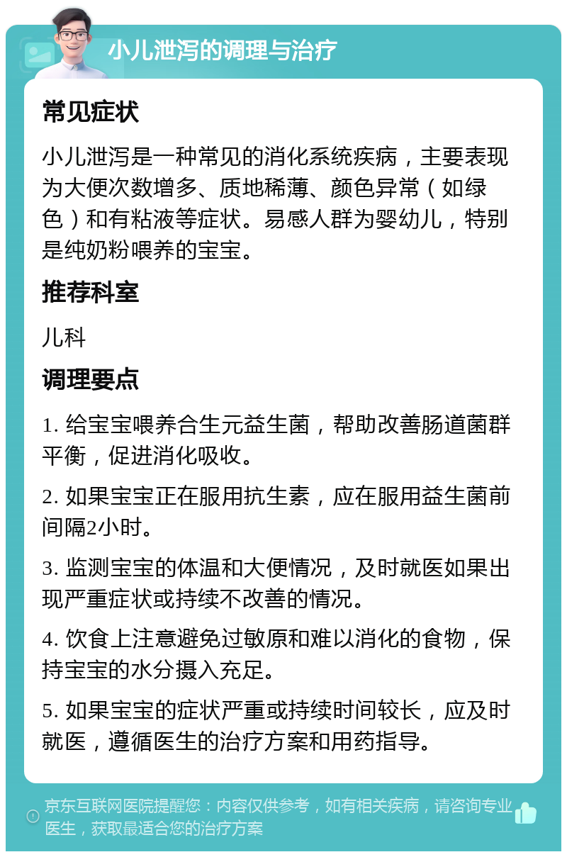 小儿泄泻的调理与治疗 常见症状 小儿泄泻是一种常见的消化系统疾病，主要表现为大便次数增多、质地稀薄、颜色异常（如绿色）和有粘液等症状。易感人群为婴幼儿，特别是纯奶粉喂养的宝宝。 推荐科室 儿科 调理要点 1. 给宝宝喂养合生元益生菌，帮助改善肠道菌群平衡，促进消化吸收。 2. 如果宝宝正在服用抗生素，应在服用益生菌前间隔2小时。 3. 监测宝宝的体温和大便情况，及时就医如果出现严重症状或持续不改善的情况。 4. 饮食上注意避免过敏原和难以消化的食物，保持宝宝的水分摄入充足。 5. 如果宝宝的症状严重或持续时间较长，应及时就医，遵循医生的治疗方案和用药指导。