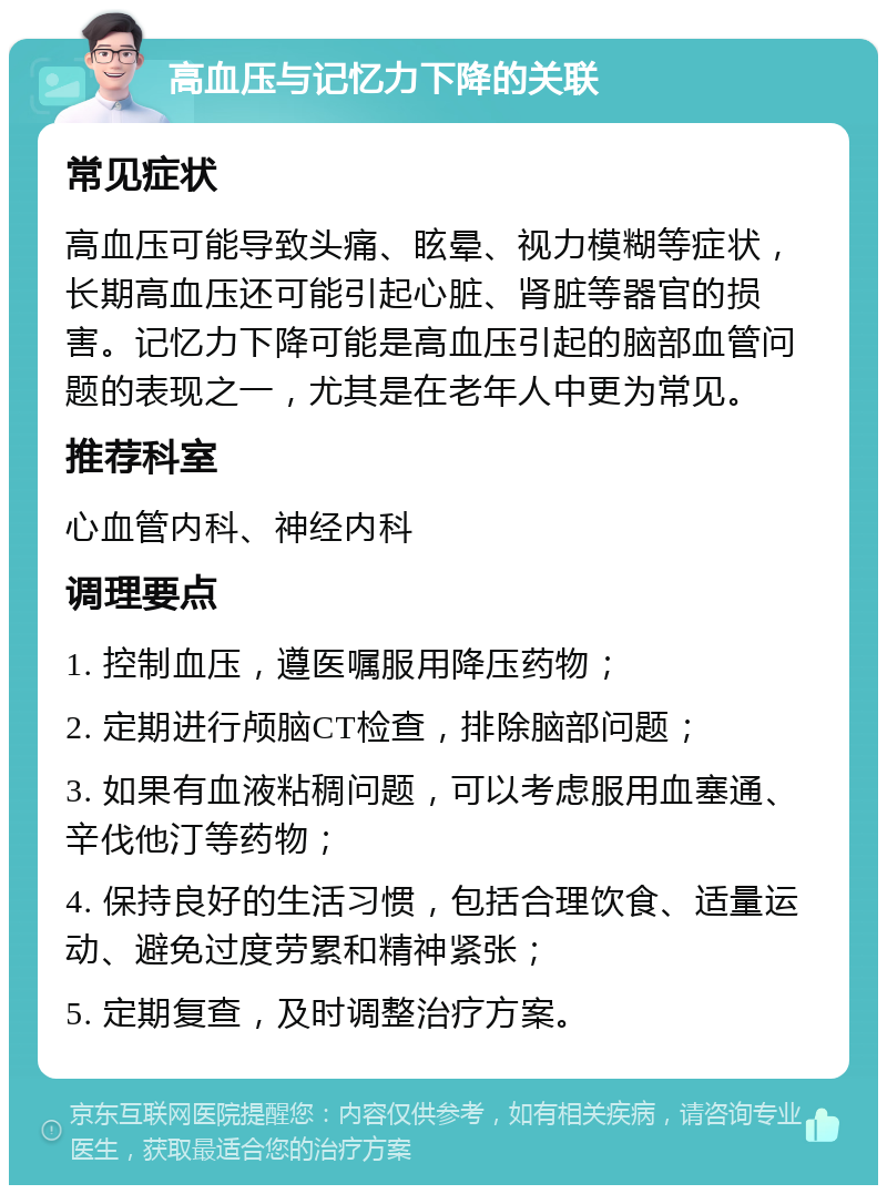 高血压与记忆力下降的关联 常见症状 高血压可能导致头痛、眩晕、视力模糊等症状，长期高血压还可能引起心脏、肾脏等器官的损害。记忆力下降可能是高血压引起的脑部血管问题的表现之一，尤其是在老年人中更为常见。 推荐科室 心血管内科、神经内科 调理要点 1. 控制血压，遵医嘱服用降压药物； 2. 定期进行颅脑CT检查，排除脑部问题； 3. 如果有血液粘稠问题，可以考虑服用血塞通、辛伐他汀等药物； 4. 保持良好的生活习惯，包括合理饮食、适量运动、避免过度劳累和精神紧张； 5. 定期复查，及时调整治疗方案。