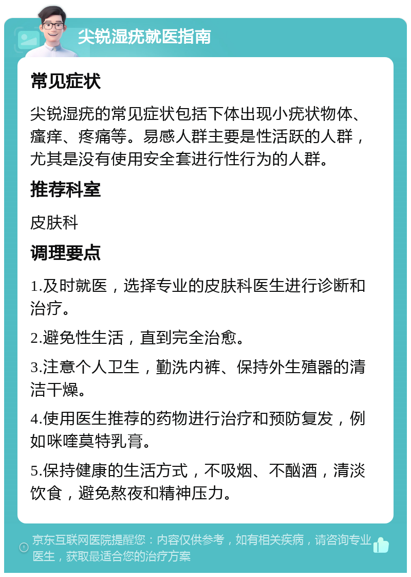 尖锐湿疣就医指南 常见症状 尖锐湿疣的常见症状包括下体出现小疣状物体、瘙痒、疼痛等。易感人群主要是性活跃的人群，尤其是没有使用安全套进行性行为的人群。 推荐科室 皮肤科 调理要点 1.及时就医，选择专业的皮肤科医生进行诊断和治疗。 2.避免性生活，直到完全治愈。 3.注意个人卫生，勤洗内裤、保持外生殖器的清洁干燥。 4.使用医生推荐的药物进行治疗和预防复发，例如咪喹莫特乳膏。 5.保持健康的生活方式，不吸烟、不酗酒，清淡饮食，避免熬夜和精神压力。