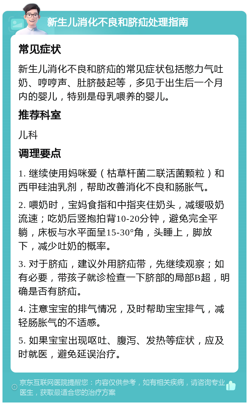 新生儿消化不良和脐疝处理指南 常见症状 新生儿消化不良和脐疝的常见症状包括憋力气吐奶、哼哼声、肚脐鼓起等，多见于出生后一个月内的婴儿，特别是母乳喂养的婴儿。 推荐科室 儿科 调理要点 1. 继续使用妈咪爱（枯草杆菌二联活菌颗粒）和西甲硅油乳剂，帮助改善消化不良和肠胀气。 2. 喂奶时，宝妈食指和中指夹住奶头，减缓吸奶流速；吃奶后竖抱拍背10-20分钟，避免完全平躺，床板与水平面呈15-30°角，头睡上，脚放下，减少吐奶的概率。 3. 对于脐疝，建议外用脐疝带，先继续观察；如有必要，带孩子就诊检查一下脐部的局部B超，明确是否有脐疝。 4. 注意宝宝的排气情况，及时帮助宝宝排气，减轻肠胀气的不适感。 5. 如果宝宝出现呕吐、腹泻、发热等症状，应及时就医，避免延误治疗。