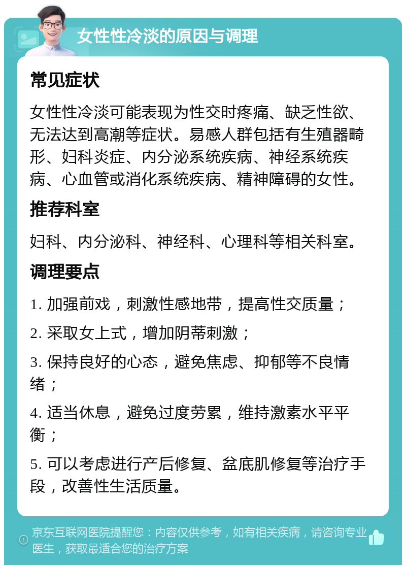 女性性冷淡的原因与调理 常见症状 女性性冷淡可能表现为性交时疼痛、缺乏性欲、无法达到高潮等症状。易感人群包括有生殖器畸形、妇科炎症、内分泌系统疾病、神经系统疾病、心血管或消化系统疾病、精神障碍的女性。 推荐科室 妇科、内分泌科、神经科、心理科等相关科室。 调理要点 1. 加强前戏，刺激性感地带，提高性交质量； 2. 采取女上式，增加阴蒂刺激； 3. 保持良好的心态，避免焦虑、抑郁等不良情绪； 4. 适当休息，避免过度劳累，维持激素水平平衡； 5. 可以考虑进行产后修复、盆底肌修复等治疗手段，改善性生活质量。