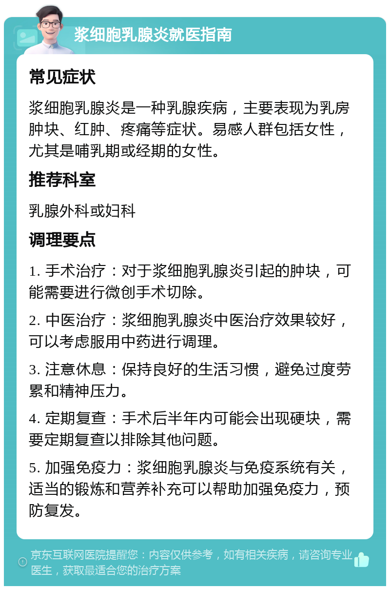 浆细胞乳腺炎就医指南 常见症状 浆细胞乳腺炎是一种乳腺疾病，主要表现为乳房肿块、红肿、疼痛等症状。易感人群包括女性，尤其是哺乳期或经期的女性。 推荐科室 乳腺外科或妇科 调理要点 1. 手术治疗：对于浆细胞乳腺炎引起的肿块，可能需要进行微创手术切除。 2. 中医治疗：浆细胞乳腺炎中医治疗效果较好，可以考虑服用中药进行调理。 3. 注意休息：保持良好的生活习惯，避免过度劳累和精神压力。 4. 定期复查：手术后半年内可能会出现硬块，需要定期复查以排除其他问题。 5. 加强免疫力：浆细胞乳腺炎与免疫系统有关，适当的锻炼和营养补充可以帮助加强免疫力，预防复发。