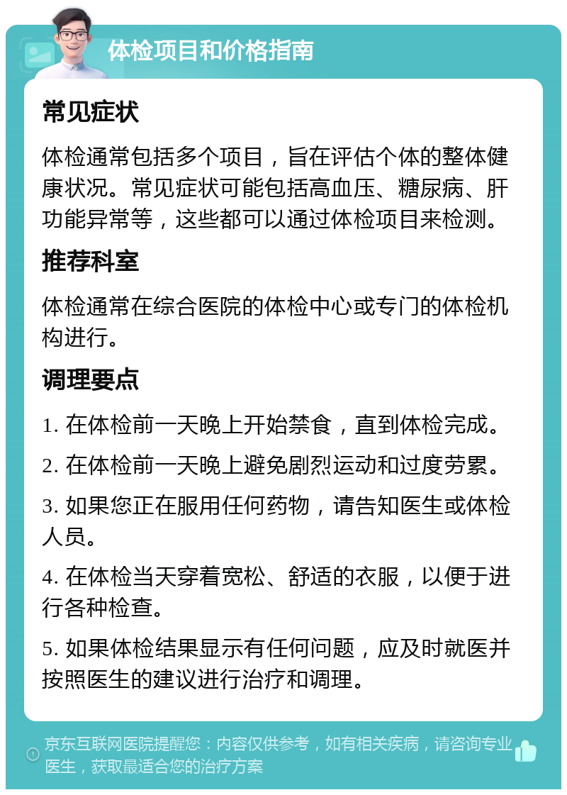 体检项目和价格指南 常见症状 体检通常包括多个项目，旨在评估个体的整体健康状况。常见症状可能包括高血压、糖尿病、肝功能异常等，这些都可以通过体检项目来检测。 推荐科室 体检通常在综合医院的体检中心或专门的体检机构进行。 调理要点 1. 在体检前一天晚上开始禁食，直到体检完成。 2. 在体检前一天晚上避免剧烈运动和过度劳累。 3. 如果您正在服用任何药物，请告知医生或体检人员。 4. 在体检当天穿着宽松、舒适的衣服，以便于进行各种检查。 5. 如果体检结果显示有任何问题，应及时就医并按照医生的建议进行治疗和调理。