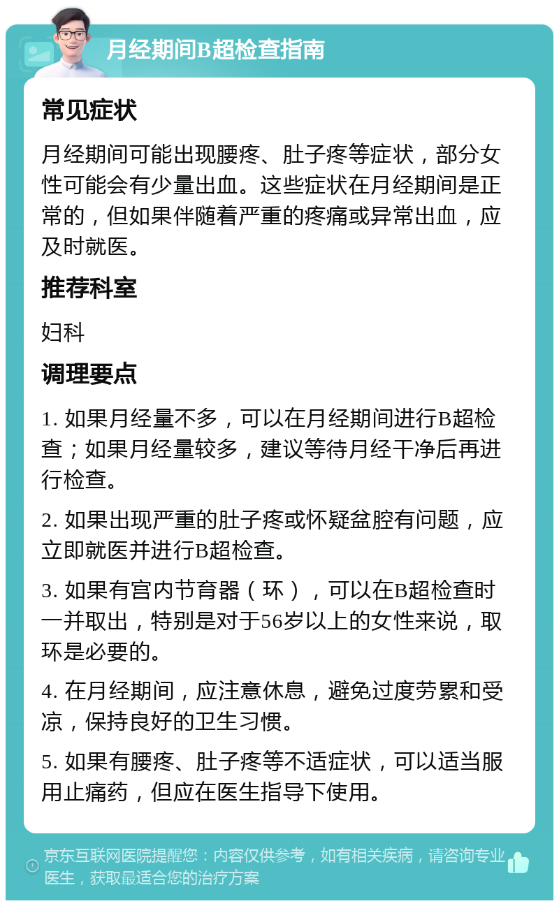 月经期间B超检查指南 常见症状 月经期间可能出现腰疼、肚子疼等症状，部分女性可能会有少量出血。这些症状在月经期间是正常的，但如果伴随着严重的疼痛或异常出血，应及时就医。 推荐科室 妇科 调理要点 1. 如果月经量不多，可以在月经期间进行B超检查；如果月经量较多，建议等待月经干净后再进行检查。 2. 如果出现严重的肚子疼或怀疑盆腔有问题，应立即就医并进行B超检查。 3. 如果有宫内节育器（环），可以在B超检查时一并取出，特别是对于56岁以上的女性来说，取环是必要的。 4. 在月经期间，应注意休息，避免过度劳累和受凉，保持良好的卫生习惯。 5. 如果有腰疼、肚子疼等不适症状，可以适当服用止痛药，但应在医生指导下使用。