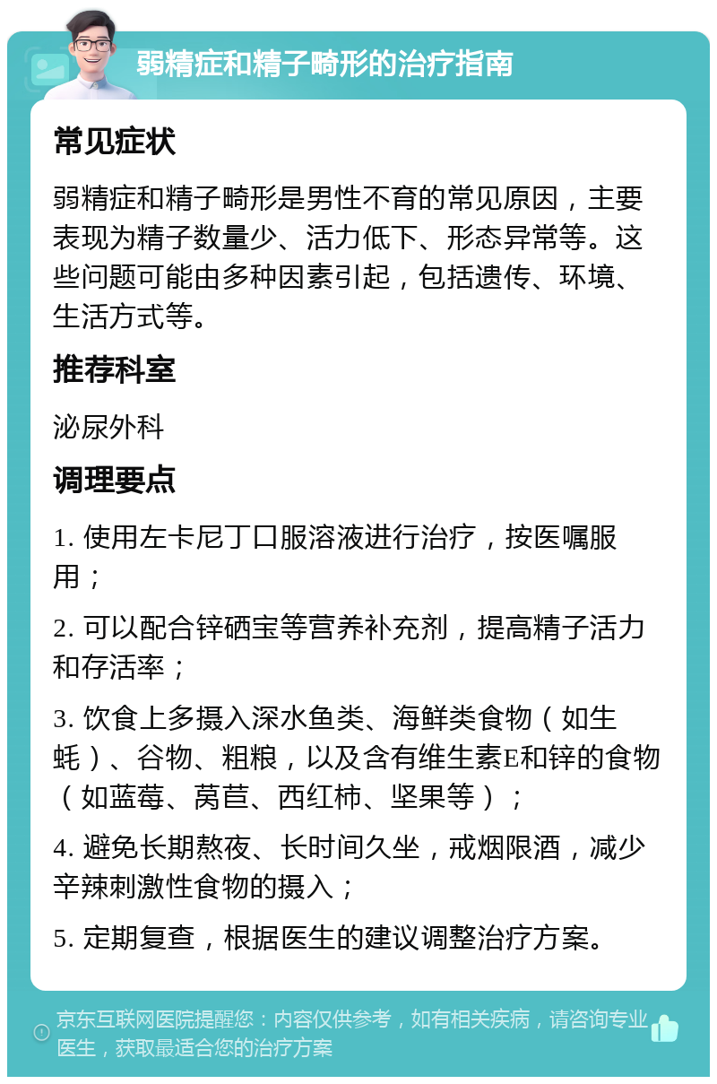 弱精症和精子畸形的治疗指南 常见症状 弱精症和精子畸形是男性不育的常见原因，主要表现为精子数量少、活力低下、形态异常等。这些问题可能由多种因素引起，包括遗传、环境、生活方式等。 推荐科室 泌尿外科 调理要点 1. 使用左卡尼丁口服溶液进行治疗，按医嘱服用； 2. 可以配合锌硒宝等营养补充剂，提高精子活力和存活率； 3. 饮食上多摄入深水鱼类、海鲜类食物（如生蚝）、谷物、粗粮，以及含有维生素E和锌的食物（如蓝莓、莴苣、西红柿、坚果等）； 4. 避免长期熬夜、长时间久坐，戒烟限酒，减少辛辣刺激性食物的摄入； 5. 定期复查，根据医生的建议调整治疗方案。