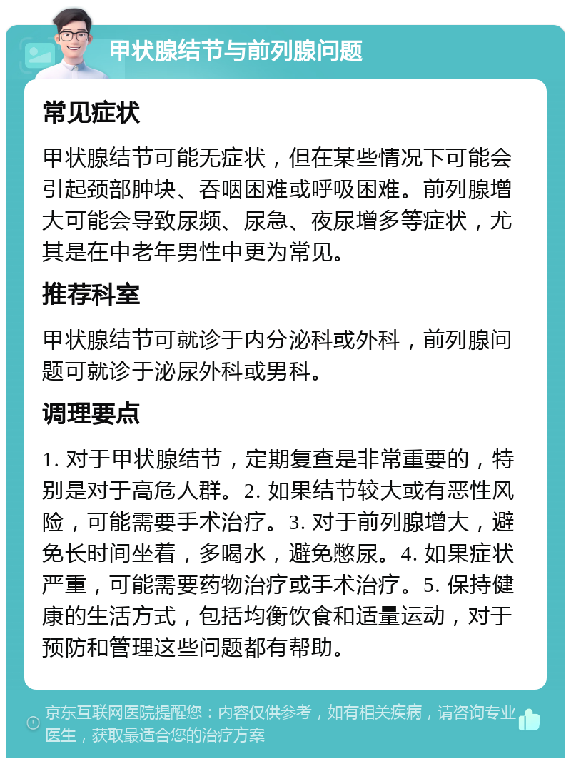 甲状腺结节与前列腺问题 常见症状 甲状腺结节可能无症状，但在某些情况下可能会引起颈部肿块、吞咽困难或呼吸困难。前列腺增大可能会导致尿频、尿急、夜尿增多等症状，尤其是在中老年男性中更为常见。 推荐科室 甲状腺结节可就诊于内分泌科或外科，前列腺问题可就诊于泌尿外科或男科。 调理要点 1. 对于甲状腺结节，定期复查是非常重要的，特别是对于高危人群。2. 如果结节较大或有恶性风险，可能需要手术治疗。3. 对于前列腺增大，避免长时间坐着，多喝水，避免憋尿。4. 如果症状严重，可能需要药物治疗或手术治疗。5. 保持健康的生活方式，包括均衡饮食和适量运动，对于预防和管理这些问题都有帮助。