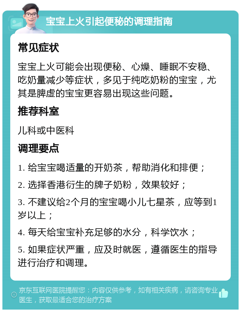 宝宝上火引起便秘的调理指南 常见症状 宝宝上火可能会出现便秘、心燥、睡眠不安稳、吃奶量减少等症状，多见于纯吃奶粉的宝宝，尤其是脾虚的宝宝更容易出现这些问题。 推荐科室 儿科或中医科 调理要点 1. 给宝宝喝适量的开奶茶，帮助消化和排便； 2. 选择香港衍生的牌子奶粉，效果较好； 3. 不建议给2个月的宝宝喝小儿七星茶，应等到1岁以上； 4. 每天给宝宝补充足够的水分，科学饮水； 5. 如果症状严重，应及时就医，遵循医生的指导进行治疗和调理。