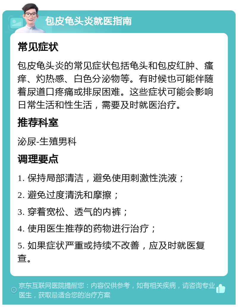 包皮龟头炎就医指南 常见症状 包皮龟头炎的常见症状包括龟头和包皮红肿、瘙痒、灼热感、白色分泌物等。有时候也可能伴随着尿道口疼痛或排尿困难。这些症状可能会影响日常生活和性生活，需要及时就医治疗。 推荐科室 泌尿-生殖男科 调理要点 1. 保持局部清洁，避免使用刺激性洗液； 2. 避免过度清洗和摩擦； 3. 穿着宽松、透气的内裤； 4. 使用医生推荐的药物进行治疗； 5. 如果症状严重或持续不改善，应及时就医复查。