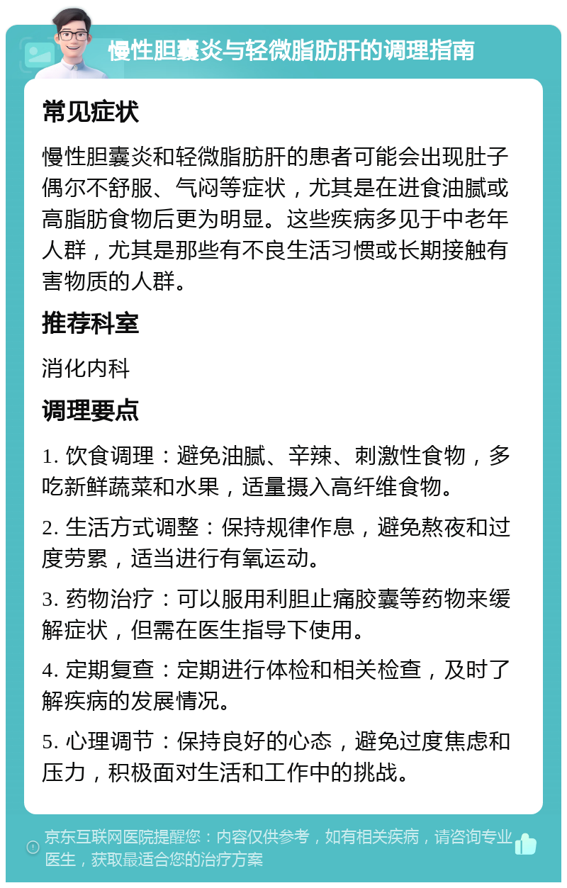 慢性胆囊炎与轻微脂肪肝的调理指南 常见症状 慢性胆囊炎和轻微脂肪肝的患者可能会出现肚子偶尔不舒服、气闷等症状，尤其是在进食油腻或高脂肪食物后更为明显。这些疾病多见于中老年人群，尤其是那些有不良生活习惯或长期接触有害物质的人群。 推荐科室 消化内科 调理要点 1. 饮食调理：避免油腻、辛辣、刺激性食物，多吃新鲜蔬菜和水果，适量摄入高纤维食物。 2. 生活方式调整：保持规律作息，避免熬夜和过度劳累，适当进行有氧运动。 3. 药物治疗：可以服用利胆止痛胶囊等药物来缓解症状，但需在医生指导下使用。 4. 定期复查：定期进行体检和相关检查，及时了解疾病的发展情况。 5. 心理调节：保持良好的心态，避免过度焦虑和压力，积极面对生活和工作中的挑战。