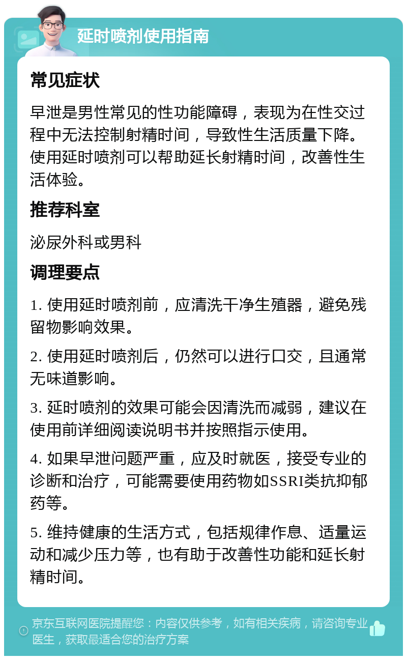 延时喷剂使用指南 常见症状 早泄是男性常见的性功能障碍，表现为在性交过程中无法控制射精时间，导致性生活质量下降。使用延时喷剂可以帮助延长射精时间，改善性生活体验。 推荐科室 泌尿外科或男科 调理要点 1. 使用延时喷剂前，应清洗干净生殖器，避免残留物影响效果。 2. 使用延时喷剂后，仍然可以进行口交，且通常无味道影响。 3. 延时喷剂的效果可能会因清洗而减弱，建议在使用前详细阅读说明书并按照指示使用。 4. 如果早泄问题严重，应及时就医，接受专业的诊断和治疗，可能需要使用药物如SSRI类抗抑郁药等。 5. 维持健康的生活方式，包括规律作息、适量运动和减少压力等，也有助于改善性功能和延长射精时间。