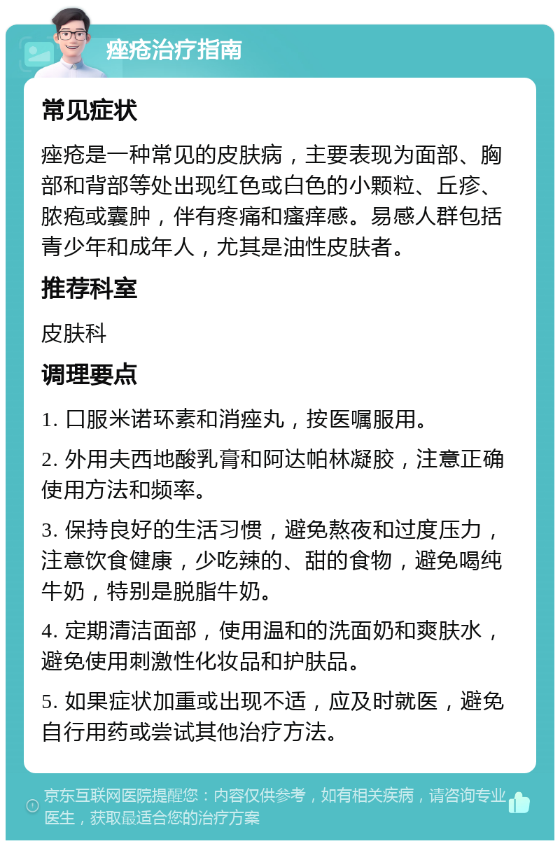 痤疮治疗指南 常见症状 痤疮是一种常见的皮肤病，主要表现为面部、胸部和背部等处出现红色或白色的小颗粒、丘疹、脓疱或囊肿，伴有疼痛和瘙痒感。易感人群包括青少年和成年人，尤其是油性皮肤者。 推荐科室 皮肤科 调理要点 1. 口服米诺环素和消痤丸，按医嘱服用。 2. 外用夫西地酸乳膏和阿达帕林凝胶，注意正确使用方法和频率。 3. 保持良好的生活习惯，避免熬夜和过度压力，注意饮食健康，少吃辣的、甜的食物，避免喝纯牛奶，特别是脱脂牛奶。 4. 定期清洁面部，使用温和的洗面奶和爽肤水，避免使用刺激性化妆品和护肤品。 5. 如果症状加重或出现不适，应及时就医，避免自行用药或尝试其他治疗方法。