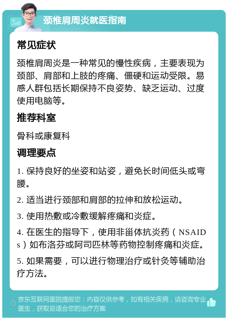 颈椎肩周炎就医指南 常见症状 颈椎肩周炎是一种常见的慢性疾病，主要表现为颈部、肩部和上肢的疼痛、僵硬和运动受限。易感人群包括长期保持不良姿势、缺乏运动、过度使用电脑等。 推荐科室 骨科或康复科 调理要点 1. 保持良好的坐姿和站姿，避免长时间低头或弯腰。 2. 适当进行颈部和肩部的拉伸和放松运动。 3. 使用热敷或冷敷缓解疼痛和炎症。 4. 在医生的指导下，使用非甾体抗炎药（NSAIDs）如布洛芬或阿司匹林等药物控制疼痛和炎症。 5. 如果需要，可以进行物理治疗或针灸等辅助治疗方法。