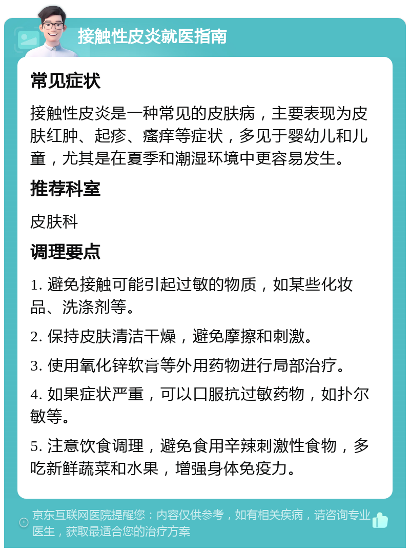 接触性皮炎就医指南 常见症状 接触性皮炎是一种常见的皮肤病，主要表现为皮肤红肿、起疹、瘙痒等症状，多见于婴幼儿和儿童，尤其是在夏季和潮湿环境中更容易发生。 推荐科室 皮肤科 调理要点 1. 避免接触可能引起过敏的物质，如某些化妆品、洗涤剂等。 2. 保持皮肤清洁干燥，避免摩擦和刺激。 3. 使用氧化锌软膏等外用药物进行局部治疗。 4. 如果症状严重，可以口服抗过敏药物，如扑尔敏等。 5. 注意饮食调理，避免食用辛辣刺激性食物，多吃新鲜蔬菜和水果，增强身体免疫力。