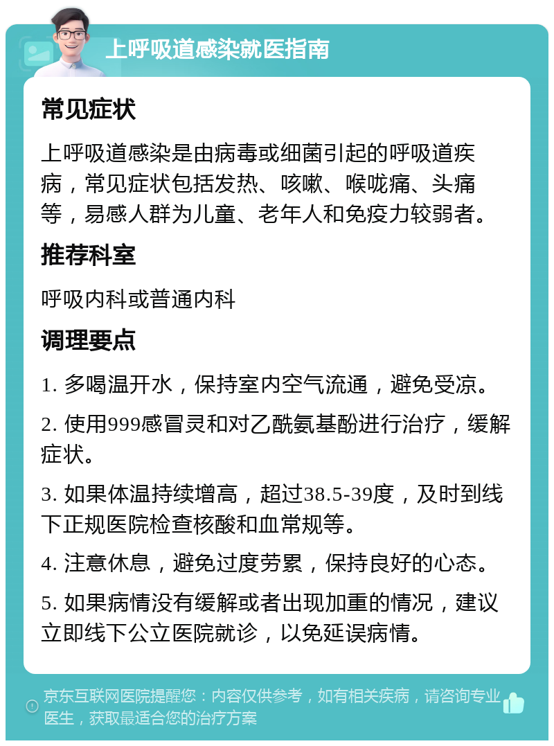 上呼吸道感染就医指南 常见症状 上呼吸道感染是由病毒或细菌引起的呼吸道疾病，常见症状包括发热、咳嗽、喉咙痛、头痛等，易感人群为儿童、老年人和免疫力较弱者。 推荐科室 呼吸内科或普通内科 调理要点 1. 多喝温开水，保持室内空气流通，避免受凉。 2. 使用999感冒灵和对乙酰氨基酚进行治疗，缓解症状。 3. 如果体温持续增高，超过38.5-39度，及时到线下正规医院检查核酸和血常规等。 4. 注意休息，避免过度劳累，保持良好的心态。 5. 如果病情没有缓解或者出现加重的情况，建议立即线下公立医院就诊，以免延误病情。