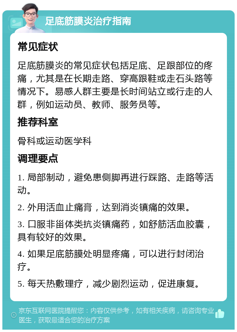 足底筋膜炎治疗指南 常见症状 足底筋膜炎的常见症状包括足底、足跟部位的疼痛，尤其是在长期走路、穿高跟鞋或走石头路等情况下。易感人群主要是长时间站立或行走的人群，例如运动员、教师、服务员等。 推荐科室 骨科或运动医学科 调理要点 1. 局部制动，避免患侧脚再进行踩路、走路等活动。 2. 外用活血止痛膏，达到消炎镇痛的效果。 3. 口服非甾体类抗炎镇痛药，如舒筋活血胶囊，具有较好的效果。 4. 如果足底筋膜处明显疼痛，可以进行封闭治疗。 5. 每天热敷理疗，减少剧烈运动，促进康复。