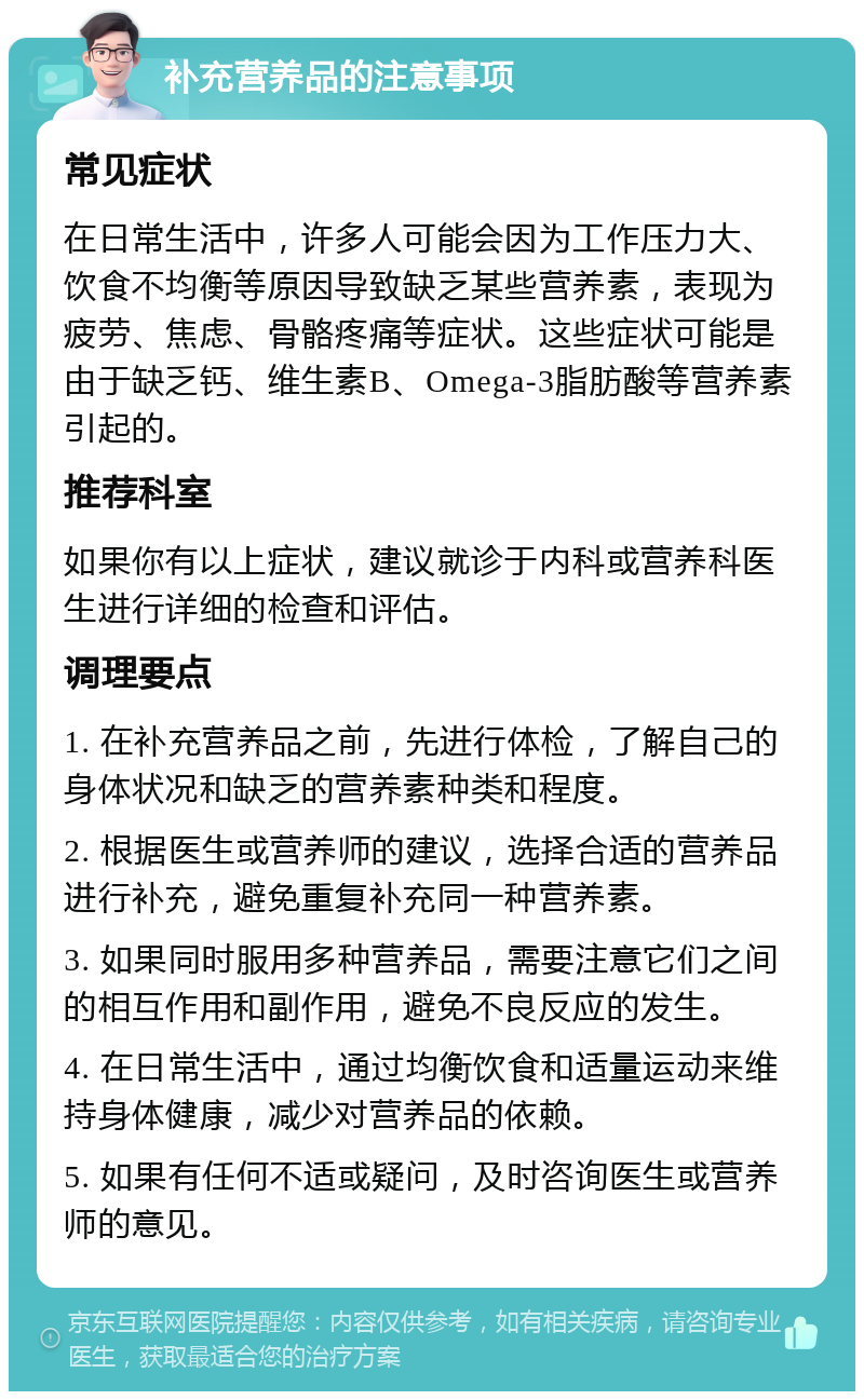 补充营养品的注意事项 常见症状 在日常生活中，许多人可能会因为工作压力大、饮食不均衡等原因导致缺乏某些营养素，表现为疲劳、焦虑、骨骼疼痛等症状。这些症状可能是由于缺乏钙、维生素B、Omega-3脂肪酸等营养素引起的。 推荐科室 如果你有以上症状，建议就诊于内科或营养科医生进行详细的检查和评估。 调理要点 1. 在补充营养品之前，先进行体检，了解自己的身体状况和缺乏的营养素种类和程度。 2. 根据医生或营养师的建议，选择合适的营养品进行补充，避免重复补充同一种营养素。 3. 如果同时服用多种营养品，需要注意它们之间的相互作用和副作用，避免不良反应的发生。 4. 在日常生活中，通过均衡饮食和适量运动来维持身体健康，减少对营养品的依赖。 5. 如果有任何不适或疑问，及时咨询医生或营养师的意见。