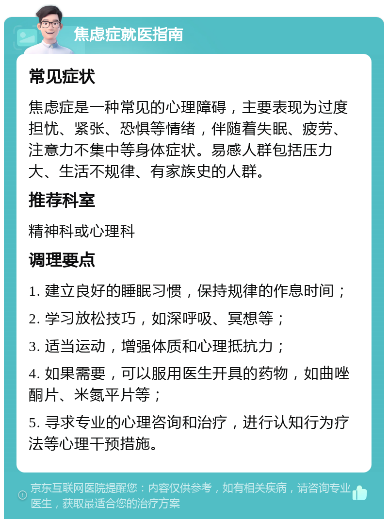 焦虑症就医指南 常见症状 焦虑症是一种常见的心理障碍，主要表现为过度担忧、紧张、恐惧等情绪，伴随着失眠、疲劳、注意力不集中等身体症状。易感人群包括压力大、生活不规律、有家族史的人群。 推荐科室 精神科或心理科 调理要点 1. 建立良好的睡眠习惯，保持规律的作息时间； 2. 学习放松技巧，如深呼吸、冥想等； 3. 适当运动，增强体质和心理抵抗力； 4. 如果需要，可以服用医生开具的药物，如曲唑酮片、米氮平片等； 5. 寻求专业的心理咨询和治疗，进行认知行为疗法等心理干预措施。