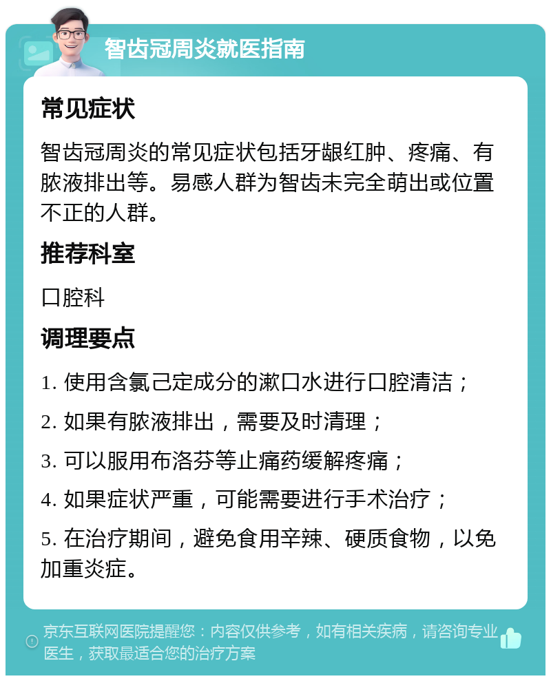 智齿冠周炎就医指南 常见症状 智齿冠周炎的常见症状包括牙龈红肿、疼痛、有脓液排出等。易感人群为智齿未完全萌出或位置不正的人群。 推荐科室 口腔科 调理要点 1. 使用含氯己定成分的漱口水进行口腔清洁； 2. 如果有脓液排出，需要及时清理； 3. 可以服用布洛芬等止痛药缓解疼痛； 4. 如果症状严重，可能需要进行手术治疗； 5. 在治疗期间，避免食用辛辣、硬质食物，以免加重炎症。