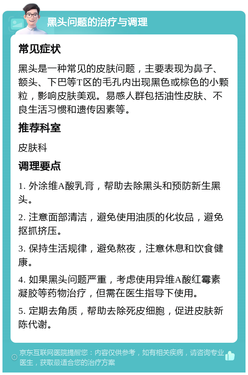 黑头问题的治疗与调理 常见症状 黑头是一种常见的皮肤问题，主要表现为鼻子、额头、下巴等T区的毛孔内出现黑色或棕色的小颗粒，影响皮肤美观。易感人群包括油性皮肤、不良生活习惯和遗传因素等。 推荐科室 皮肤科 调理要点 1. 外涂维A酸乳膏，帮助去除黑头和预防新生黑头。 2. 注意面部清洁，避免使用油质的化妆品，避免抠抓挤压。 3. 保持生活规律，避免熬夜，注意休息和饮食健康。 4. 如果黑头问题严重，考虑使用异维A酸红霉素凝胶等药物治疗，但需在医生指导下使用。 5. 定期去角质，帮助去除死皮细胞，促进皮肤新陈代谢。