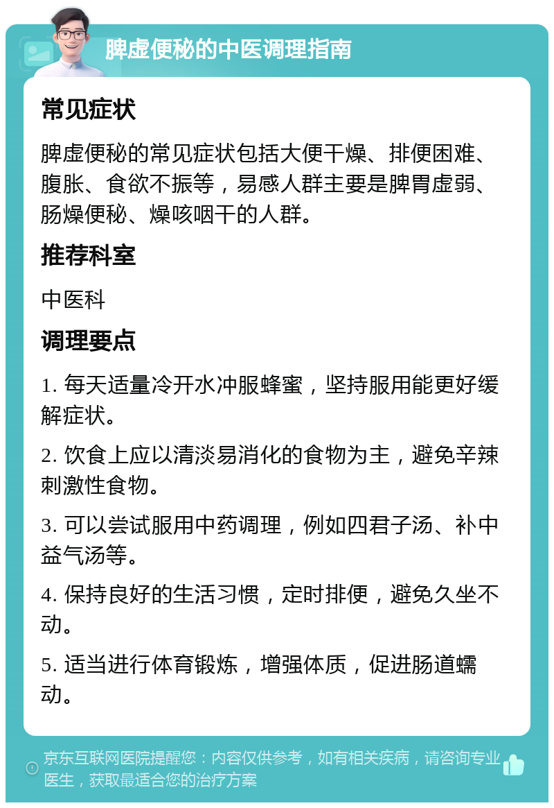 脾虚便秘的中医调理指南 常见症状 脾虚便秘的常见症状包括大便干燥、排便困难、腹胀、食欲不振等，易感人群主要是脾胃虚弱、肠燥便秘、燥咳咽干的人群。 推荐科室 中医科 调理要点 1. 每天适量冷开水冲服蜂蜜，坚持服用能更好缓解症状。 2. 饮食上应以清淡易消化的食物为主，避免辛辣刺激性食物。 3. 可以尝试服用中药调理，例如四君子汤、补中益气汤等。 4. 保持良好的生活习惯，定时排便，避免久坐不动。 5. 适当进行体育锻炼，增强体质，促进肠道蠕动。